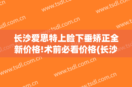 长沙爱思特上睑下垂矫正全新价格!术前必看价格(长沙做上睑下垂的三甲医院)