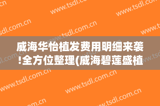威海华怡植发费用明细来袭!全方位整理(威海碧莲盛植发医院地址)