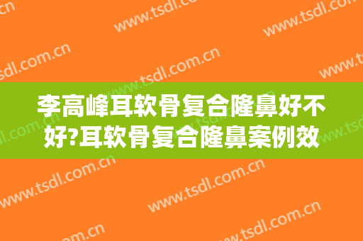 李高峰耳软骨复合隆鼻好不好?耳软骨复合隆鼻案例效果对比图_湖南省人民医院