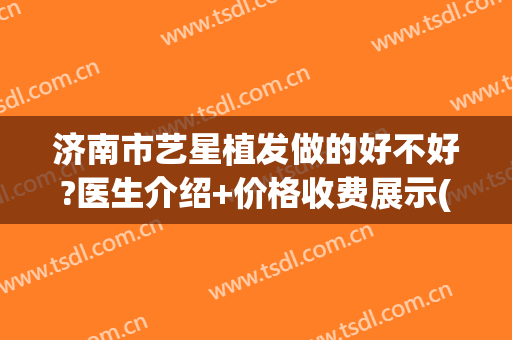 济南市艺星植发做的好不好?医生介绍+价格收费展示(济南哪家植发机构比较正规)