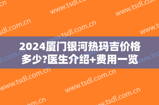 2024厦门银河热玛吉价格多少?医生介绍+费用一览