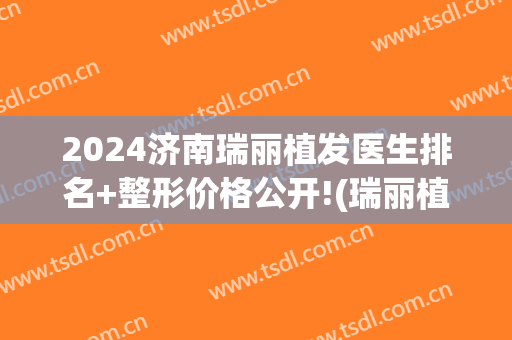 2024济南瑞丽植发医生排名+整形价格公开!(瑞丽植发医院)