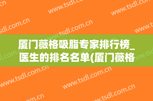 厦门薇格吸脂专家排行榜_医生的排名名单(厦门薇格整形美容医院)