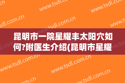 昆明市一院星耀丰太阳穴如何?附医生介绍(昆明市星耀医院怎么挂号)