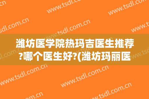 潍坊医学院热玛吉医生推荐?哪个医生好?(潍坊玛丽医院医生简介)