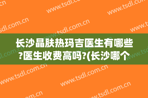 长沙晶肤热玛吉医生有哪些?医生收费高吗?(长沙哪个医院做热玛吉做得比较好)