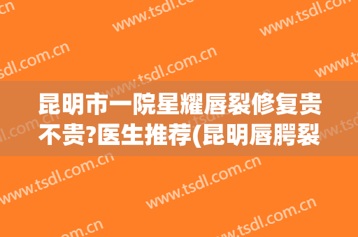 昆明市一院星耀唇裂修复贵不贵?医生推荐(昆明唇腭裂修复哪个医院好)