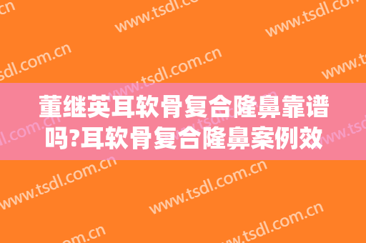 董继英耳软骨复合隆鼻靠谱吗?耳软骨复合隆鼻案例效果对比图_上海交通大学医学院附属第九人民医院