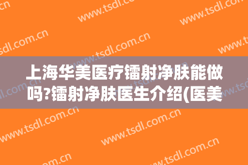 上海华美医疗镭射净肤能做吗?镭射净肤医生介绍(医美 镭射)