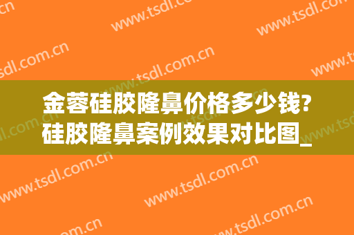 金蓉硅胶隆鼻价格多少钱?硅胶隆鼻案例效果对比图_上海交通大学医学院附属第九人民医院