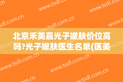 北京禾美嘉光子嫩肤价位高吗?光子嫩肤医生名单(医美光子嫩肤怎么样)