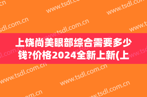 上饶尚美眼部综合需要多少钱?价格2024全新上新(上饶尚美医疗美容)