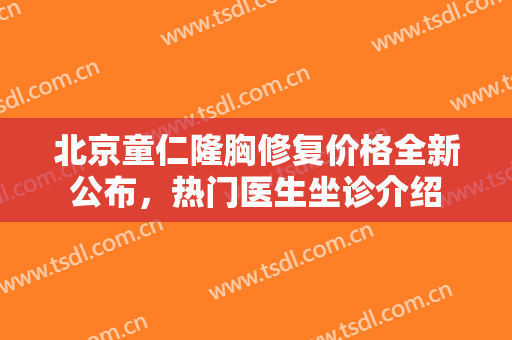 北京童仁隆胸修复价格全新公布，热门医生坐诊介绍