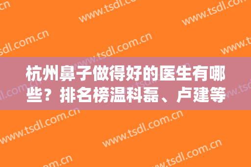 杭州鼻子做得好的医生有哪些？排名榜温科磊、卢建等好评5强介绍！(杭州整形鼻子哪个医生最好)