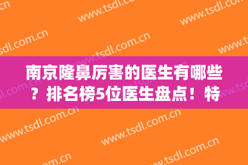 南京隆鼻厉害的医生有哪些？排名榜5位医生盘点！特点及价格分享！(南京隆鼻比较好的医生)