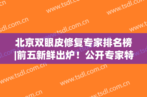 北京双眼皮修复专家排名榜|前五新鲜出炉！公开专家特点及价格表~(北京双眼皮修复专家排行)