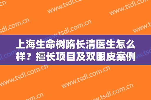 上海生命树隋长清医生怎么样？擅长项目及双眼皮案例分享，宝藏专家！
