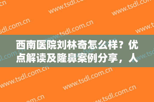 西南医院刘林奇怎么样？优点解读及隆鼻案例分享，人气专家指南！(西南医院整形科刘林奇)