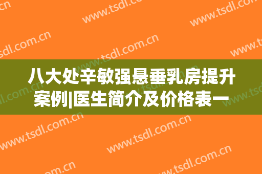 八大处辛敏强悬垂乳房提升案例|医生简介及价格表一览，美胸实力派！