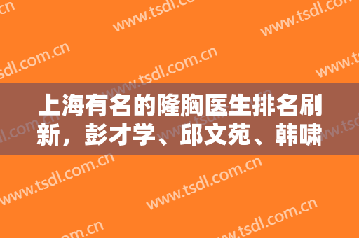 上海有名的隆胸医生排名刷新，彭才学、邱文苑、韩啸等实力强、口碑佳