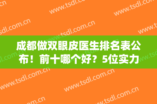 成都做双眼皮医生排名表公布！前十哪个好？5位实力大咖技术解读！(成都公立医院双眼皮医生)