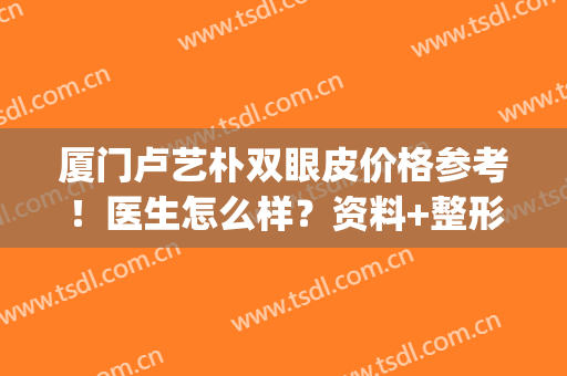 厦门卢艺朴双眼皮价格参考！医生怎么样？资料+整形案例分享，mark！(艺星韩式双眼皮术)