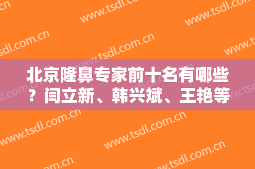 北京隆鼻专家前十名有哪些？闫立新、韩兴斌、王艳等大佬，技术不错！