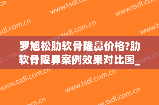 罗旭松肋软骨隆鼻价格?肋软骨隆鼻案例效果对比图_上海交通大学医学院附属第九人民医院