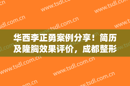 华西李正勇案例分享！简历及隆胸效果评价，成都整形医生挑选指南！(华西李正勇医生怎么样)