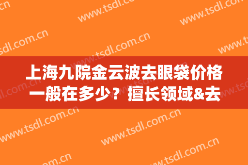 上海九院金云波去眼袋价格一般在多少？擅长领域&去眼袋案例曝光！(上海九院做眼袋最好的专家)