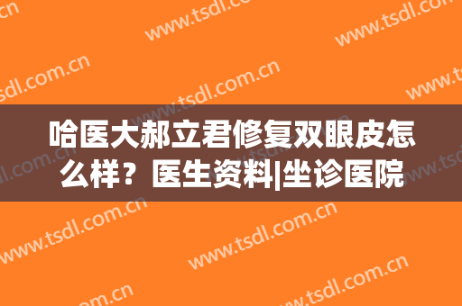 哈医大郝立君修复双眼皮怎么样？医生资料|坐诊医院|案例效果曝光！(哈医大一院做双眼皮最好的医生)