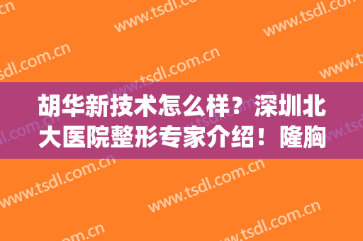 胡华新技术怎么样？深圳北大医院整形专家介绍！隆胸案例+价格一览~(深圳北大整形医院医生)