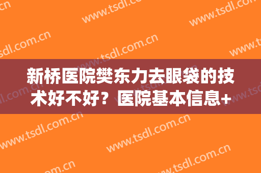 新桥医院樊东力去眼袋的技术好不好？医院基本信息+真人案例分享！(新桥医院美容科樊东力)