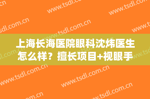 上海长海医院眼科沈炜医生怎么样？擅长项目+视眼手术案例分享！(上海长海医院影像科主任)