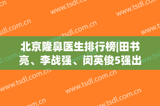 北京隆鼻医生排行榜|田书亮、李战强、闵英俊5强出炉，各具特色任你挑！