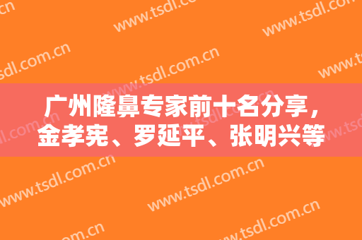 广州隆鼻专家前十名分享，金孝宪、罗延平、张明兴等实力测评，附价格表