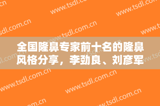 全国隆鼻专家前十名的隆鼻风格分享，李劲良、刘彦军、巫文云等真实评价