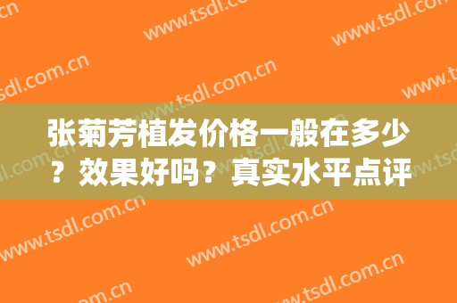 张菊芳植发价格一般在多少？效果好吗？真实水平点评丨案例分享(张菊芳植发)