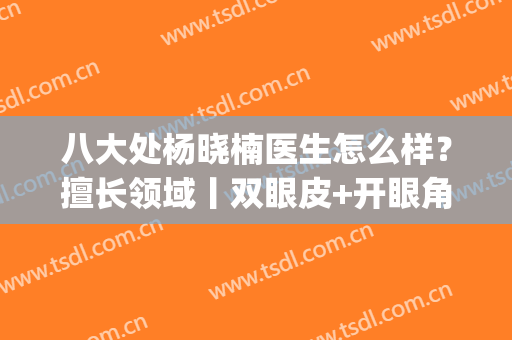 八大处杨晓楠医生怎么样？擅长领域丨双眼皮+开眼角案例分享(八大处杨晓楠双眼皮修复多少钱)