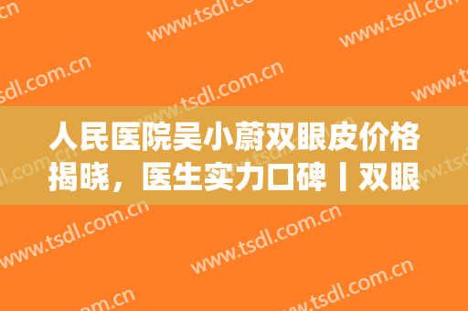 人民医院吴小蔚双眼皮价格揭晓，医生实力口碑丨双眼皮术后效果图(吴小蔚双眼皮怎么样)