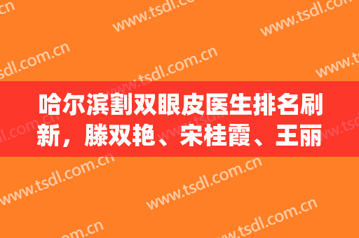 哈尔滨割双眼皮医生排名刷新，滕双艳、宋桂霞、王丽丹等5位上榜(哈尔滨王丹丹双眼皮)
