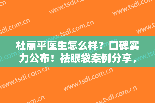 杜丽平医生怎么样？口碑实力公布！祛眼袋案例分享，恢复年轻态