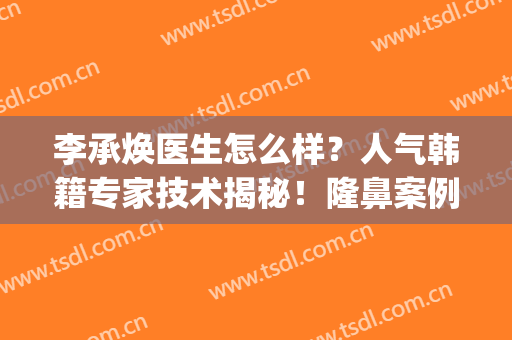 李承焕医生怎么样？人气韩籍专家技术揭秘！隆鼻案例亲测打分~(韩式医学美容隆鼻)