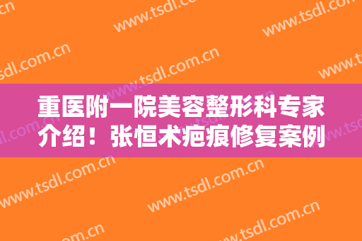 重医附一院美容整形科专家介绍！张恒术疤痕修复案例及价格，详细评测！