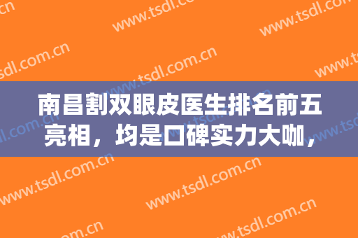 南昌割双眼皮医生排名前五亮相，均是口碑实力大咖，这份名单请查收(南昌一附院双眼皮专家)
