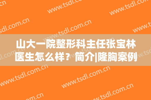 山大一院整形科主任张宝林医生怎么样？简介|隆胸案例|价格，超全资料！