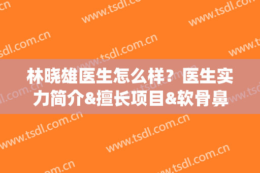 林晓雄医生怎么样？医生实力简介&擅长项目&软骨鼻案例分享(林晓雄医生怎么样?医生实力简介全集)