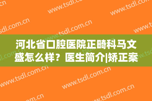 河北省口腔医院正畸科马文盛怎么样？医生简介|矫正案例|价格表全分享！