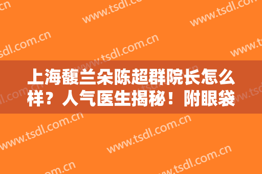 上海馥兰朵陈超群院长怎么样？人气医生揭秘！附眼袋案例及价格表~