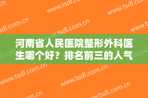河南省人民医院整形外科医生哪个好？排名前三的人气高，隆鼻案例亲测好评！